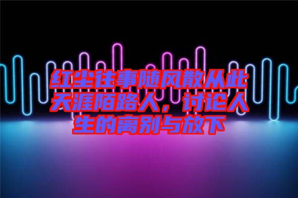 紅塵往事隨風散從此天涯陌路人，討論人生的離別與放下