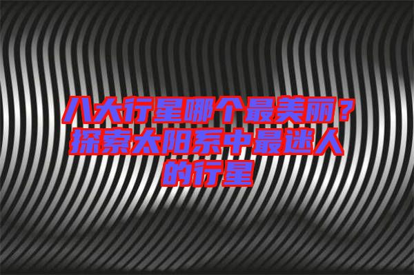 八大行星哪個(gè)最美麗？探索太陽系中最迷人的行星