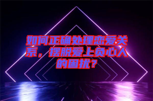 如何正確處理戀愛(ài)關(guān)系，擺脫愛(ài)上負(fù)心人的困擾？
