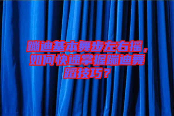 蹦迪基本舞步左右搖，如何快速掌握蹦迪舞蹈技巧？