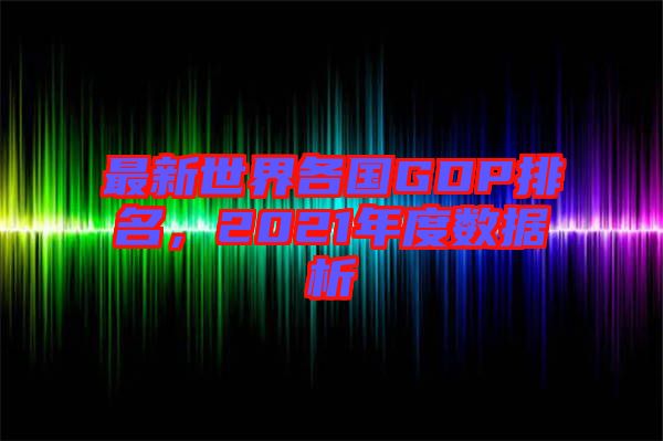 最新世界各國GDP排名，2021年度數(shù)據析