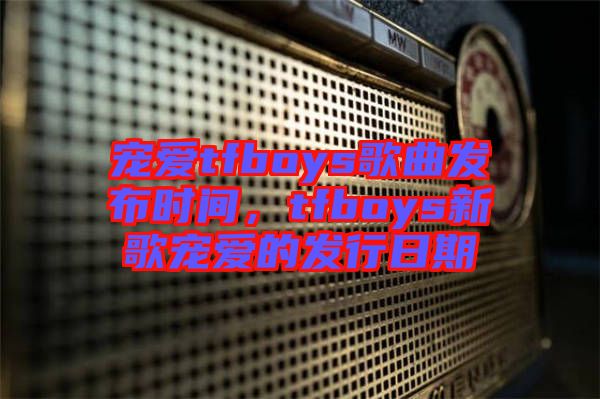 寵愛tfboys歌曲發(fā)布時(shí)間，tfboys新歌寵愛的發(fā)行日期