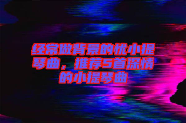 經(jīng)常做背景的憂小提琴曲，推薦5首深情的小提琴曲