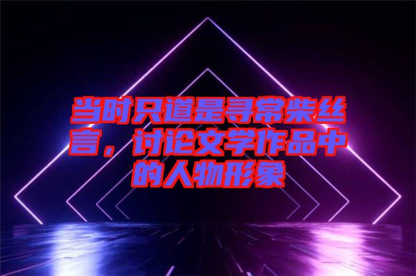當(dāng)時只道是尋常柴絲言，討論文學(xué)作品中的人物形象