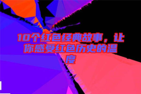 10個(gè)紅色經(jīng)典故事，讓你感受紅色歷史的溫度