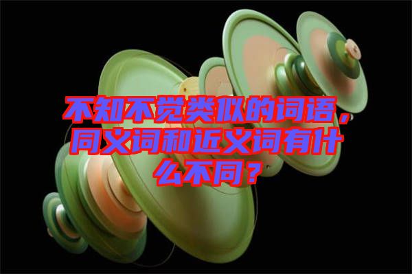 不知不覺類似的詞語，同義詞和近義詞有什么不同？