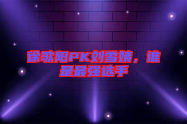 徐歌陽PK劉雪婧，誰是最強選手