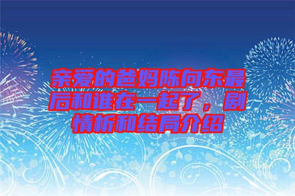 親愛的爸媽陳向東最后和誰在一起了，劇情析和結(jié)局介紹