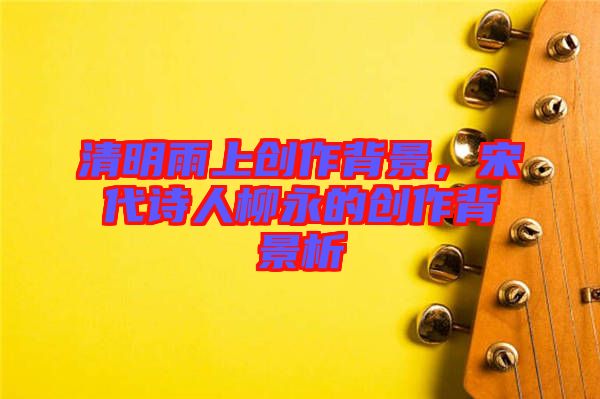 清明雨上創(chuàng)作背景，宋代詩(shī)人柳永的創(chuàng)作背景析