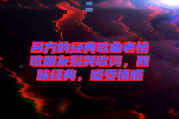 呂方的經(jīng)典歌曲老情歌朋友別哭歌詞，回味經(jīng)典，感受情感