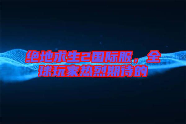 絕地求生2國際服，全球玩家熱烈期待的
