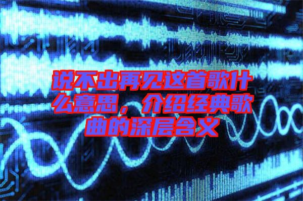 說不出再見這首歌什么意思，介紹經(jīng)典歌曲的深層含義
