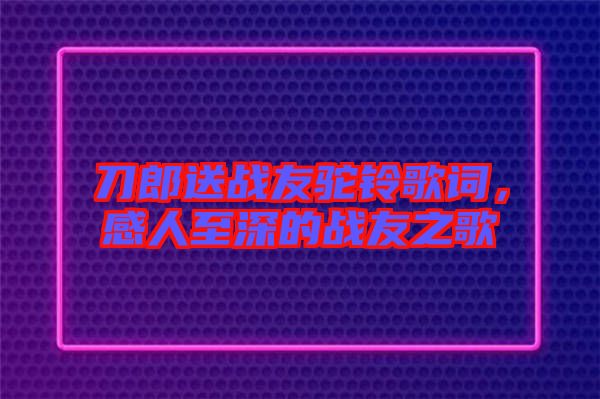 刀郎送戰(zhàn)友駝鈴歌詞，感人至深的戰(zhàn)友之歌