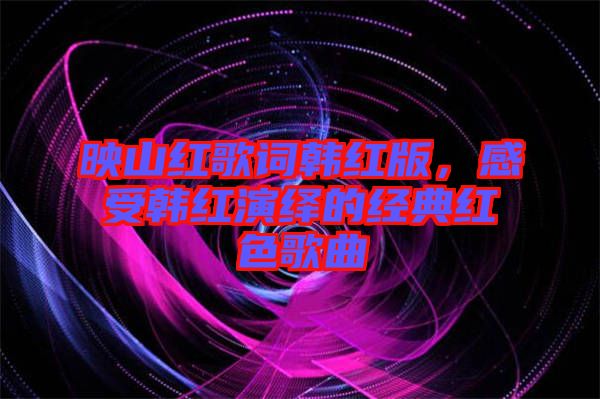 映山紅歌詞韓紅版，感受韓紅演繹的經(jīng)典紅色歌曲