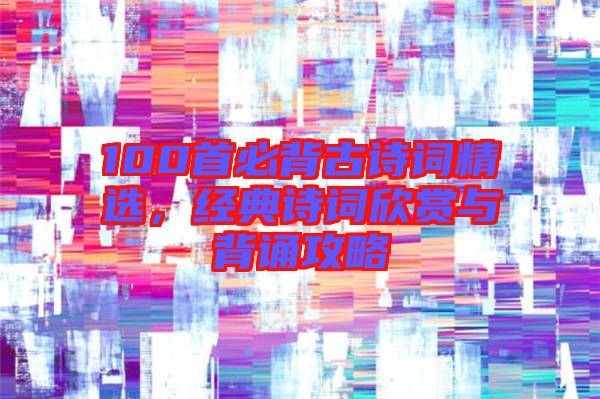 100首必背古詩(shī)詞精選，經(jīng)典詩(shī)詞欣賞與背誦攻略