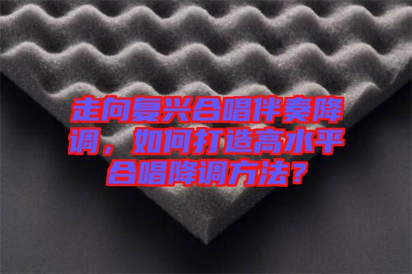 走向復興合唱伴奏降調(diào)，如何打造高水平合唱降調(diào)方法？