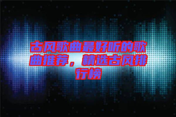 古風(fēng)歌曲最好聽(tīng)的歌曲推薦，精選古風(fēng)排行榜