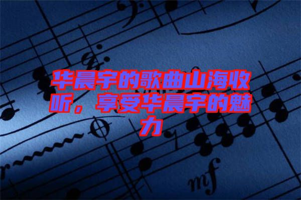 華晨宇的歌曲山海收聽，享受華晨宇的魅力