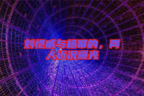 劉愷威與楊冪的，兩人近況曝光