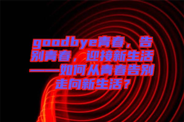goodbye青春，告別青春，迎接新生活——如何從青春告別走向新生活？