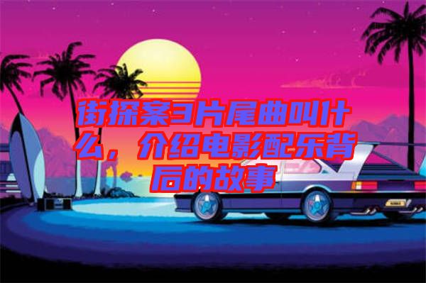 街探案3片尾曲叫什么，介紹電影配樂背后的故事