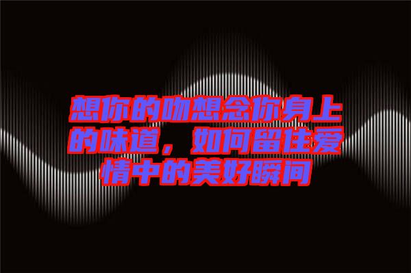 想你的吻想念你身上的味道，如何留住愛情中的美好瞬間