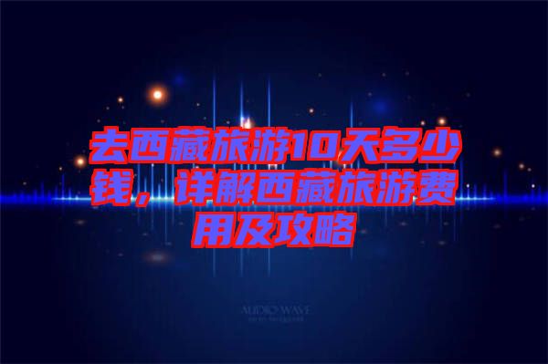 去西藏旅游10天多少錢，詳解西藏旅游費用及攻略