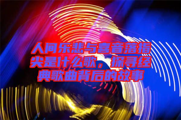 人間樂悲與喜音落指尖是什么歌，探尋經典歌曲背后的故事