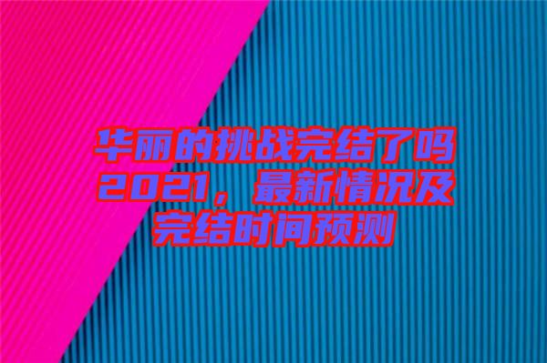 華麗的挑戰(zhàn)完結(jié)了嗎2021，最新情況及完結(jié)時間預測