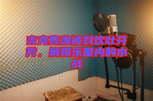 吉克雋逸被劉歡吐芬芳，解娛樂圈內(nèi)的水戰(zhàn)