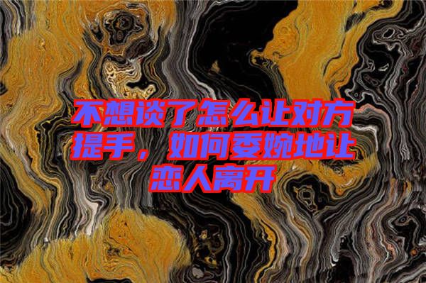 不想談了怎么讓對方提手，如何委婉地讓戀人離開