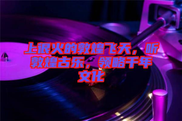 上很火的敦煌飛天，聽敦煌古樂，領(lǐng)略千年文化