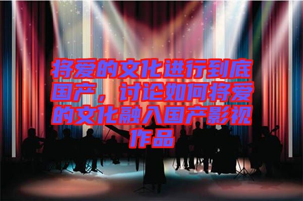 將愛的文化進行到底國產(chǎn)，討論如何將愛的文化融入國產(chǎn)影視作品