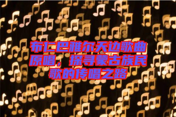 布仁巴雅爾天邊歌曲原唱，探尋蒙古族民歌的傳唱之路