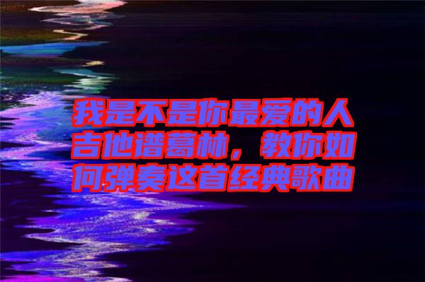 我是不是你最愛(ài)的人吉他譜葛林，教你如何彈奏這首經(jīng)典歌曲