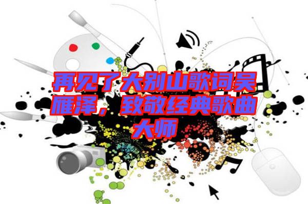 再見了大別山歌詞吳雁澤，致敬經(jīng)典歌曲大師