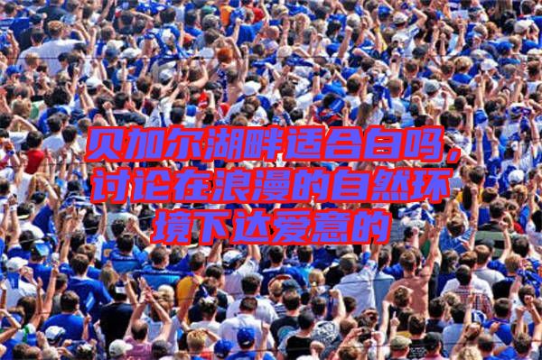 貝加爾湖畔適合白嗎，討論在浪漫的自然環(huán)境下達愛意的