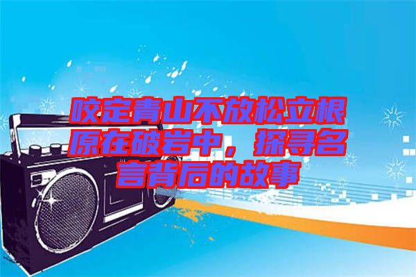 咬定青山不放松立根原在破巖中，探尋名言背后的故事