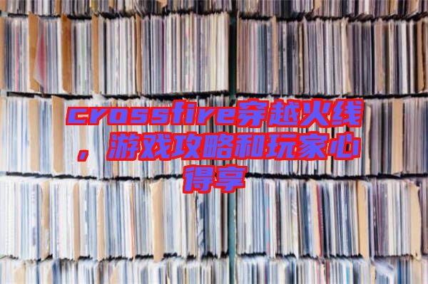 crossfire穿越火線，游戲攻略和玩家心得享