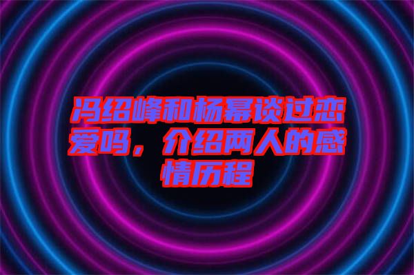 馮紹峰和楊冪談過戀愛嗎，介紹兩人的感情歷程