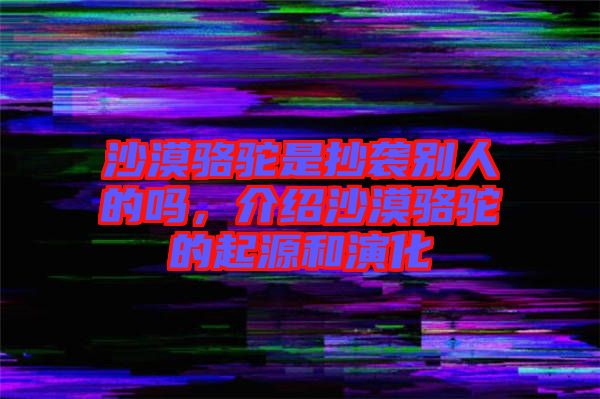 沙漠駱駝是抄襲別人的嗎，介紹沙漠駱駝的起源和演化