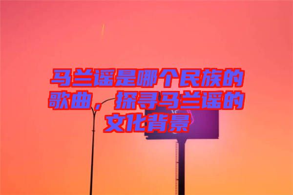 馬蘭謠是哪個民族的歌曲，探尋馬蘭謠的文化背景