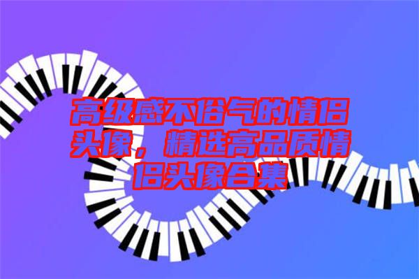 高級感不俗氣的情侶頭像，精選高品質(zhì)情侶頭像合集