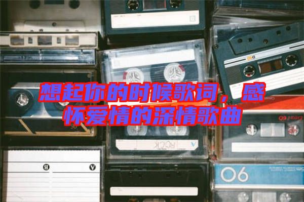 想起你的時(shí)候歌詞，感懷愛情的深情歌曲