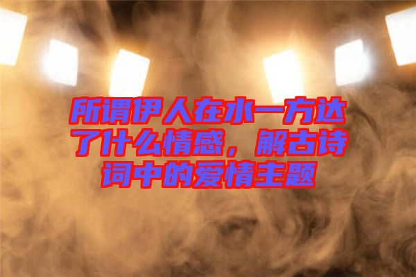 所謂伊人在水一方達(dá)了什么情感，解古詩(shī)詞中的愛情主題
