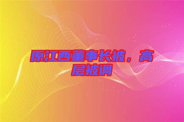 原江西董事長(zhǎng)被，高層被調(diào)