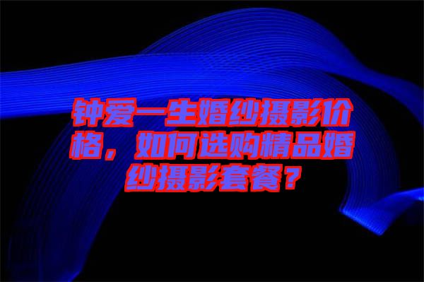 鐘愛一生婚紗攝影價(jià)格，如何選購(gòu)精品婚紗攝影套餐？