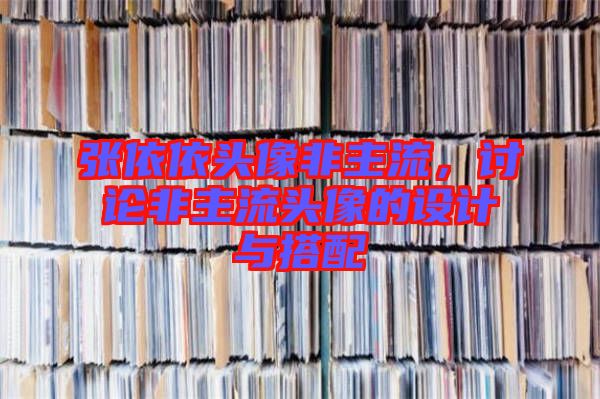 張依依頭像非主流，討論非主流頭像的設(shè)計(jì)與搭配