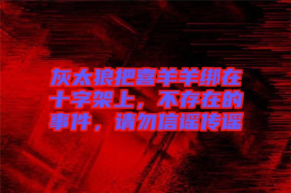 灰太狼把喜羊羊綁在十字架上，不存在的事件，請勿信謠傳謠