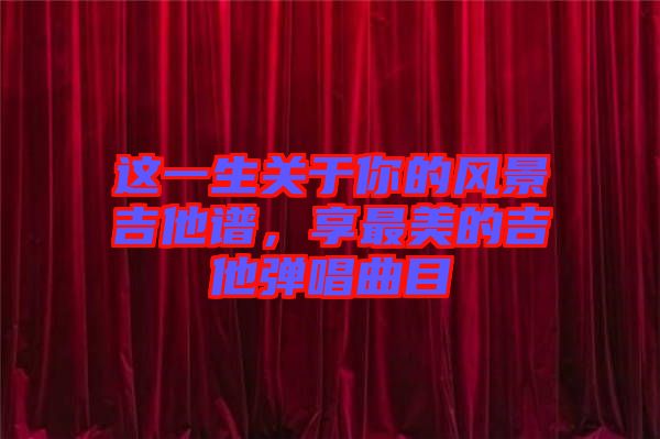 這一生關于你的風景吉他譜，享最美的吉他彈唱曲目